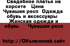 Свадебное платье на корсете › Цена ­ 2 500 - Чувашия респ. Одежда, обувь и аксессуары » Женская одежда и обувь   . Чувашия респ.